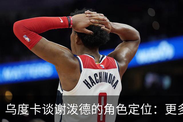 乌度卡谈谢泼德的角色定位：更多无球发挥，充分展现他的能力